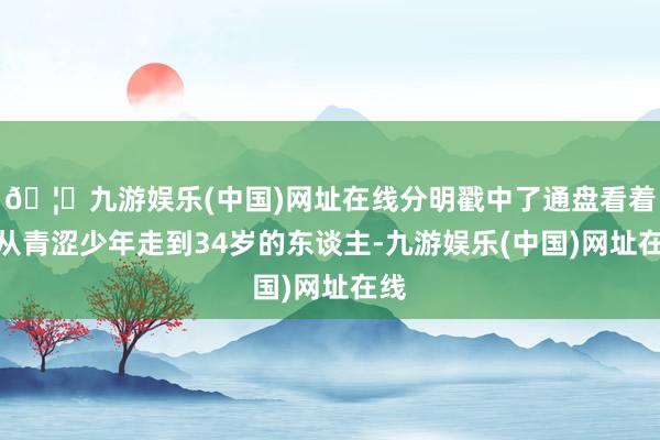 🦄九游娱乐(中国)网址在线分明戳中了通盘看着他从青涩少年走到34岁的东谈主-九游娱乐(中国)网址在线