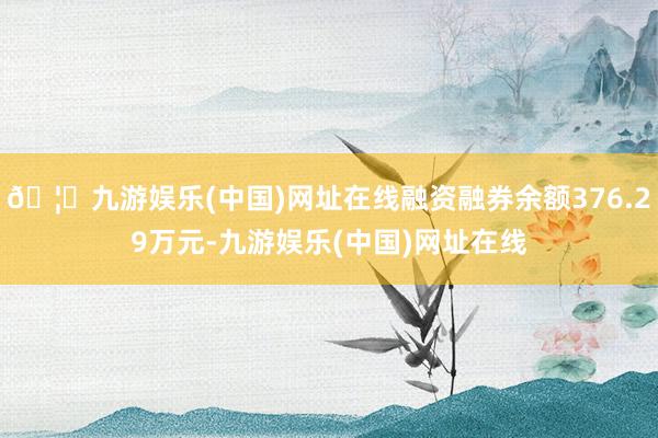 🦄九游娱乐(中国)网址在线融资融券余额376.29万元-九游娱乐(中国)网址在线