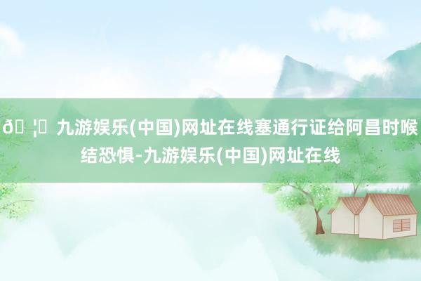 🦄九游娱乐(中国)网址在线塞通行证给阿昌时喉结恐惧-九游娱乐(中国)网址在线