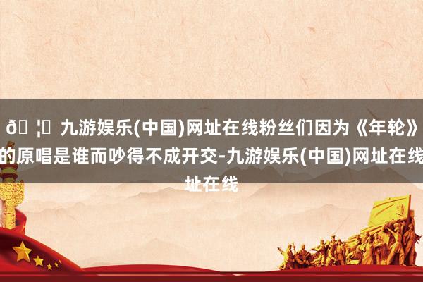🦄九游娱乐(中国)网址在线粉丝们因为《年轮》的原唱是谁而吵得不成开交-九游娱乐(中国)网址在线