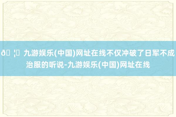 🦄九游娱乐(中国)网址在线不仅冲破了日军不成治服的听说-九游娱乐(中国)网址在线