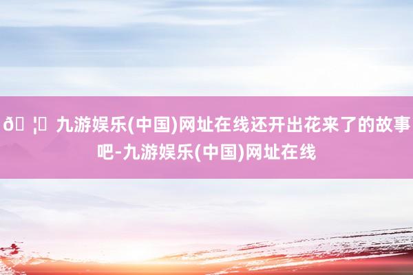 🦄九游娱乐(中国)网址在线还开出花来了的故事吧-九游娱乐(中国)网址在线