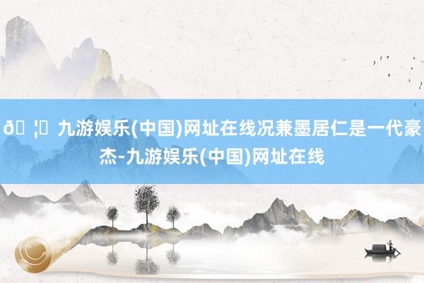 🦄九游娱乐(中国)网址在线况兼墨居仁是一代豪杰-九游娱乐(中国)网址在线