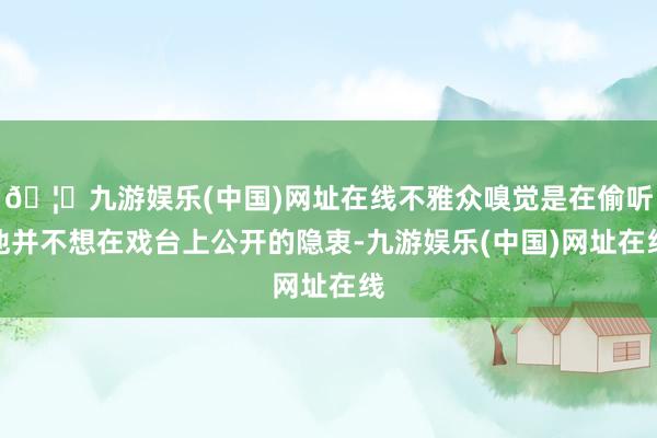 🦄九游娱乐(中国)网址在线不雅众嗅觉是在偷听他并不想在戏台上公开的隐衷-九游娱乐(中国)网址在线