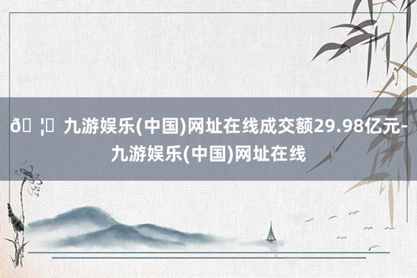 🦄九游娱乐(中国)网址在线成交额29.98亿元-九游娱乐(中国)网址在线