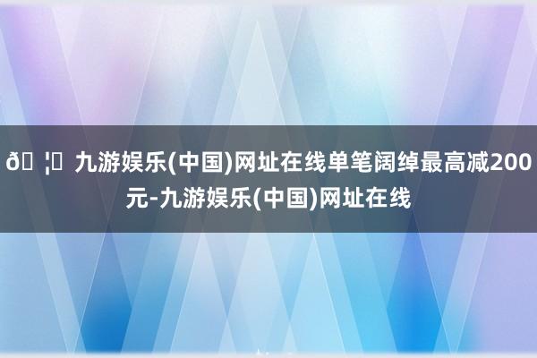 🦄九游娱乐(中国)网址在线单笔阔绰最高减200元-九游娱乐(中国)网址在线