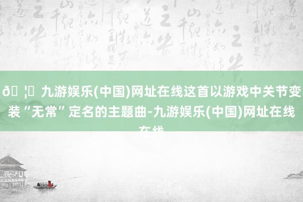 🦄九游娱乐(中国)网址在线这首以游戏中关节变装“无常”定名的主题曲-九游娱乐(中国)网址在线