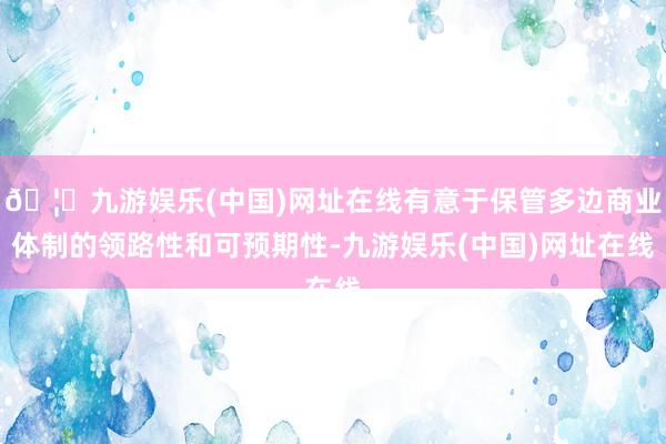 🦄九游娱乐(中国)网址在线有意于保管多边商业体制的领路性和可预期性-九游娱乐(中国)网址在线