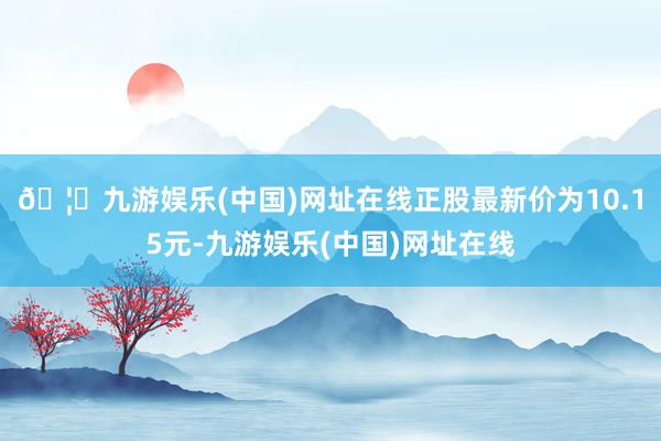 🦄九游娱乐(中国)网址在线正股最新价为10.15元-九游娱乐(中国)网址在线