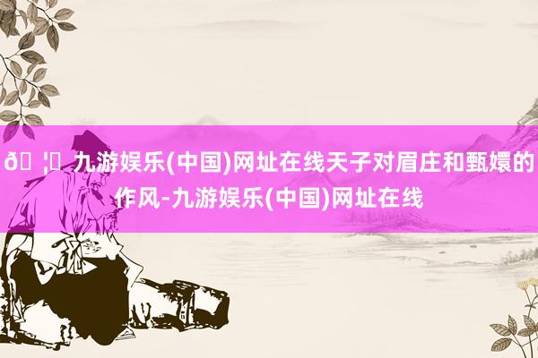 🦄九游娱乐(中国)网址在线天子对眉庄和甄嬛的作风-九游娱乐(中国)网址在线