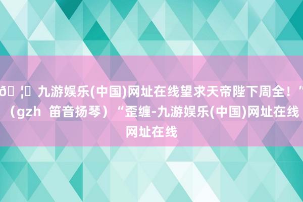 🦄九游娱乐(中国)网址在线望求天帝陛下周全！”（gzh  笛音扬琴）“歪缠-九游娱乐(中国)网址在线