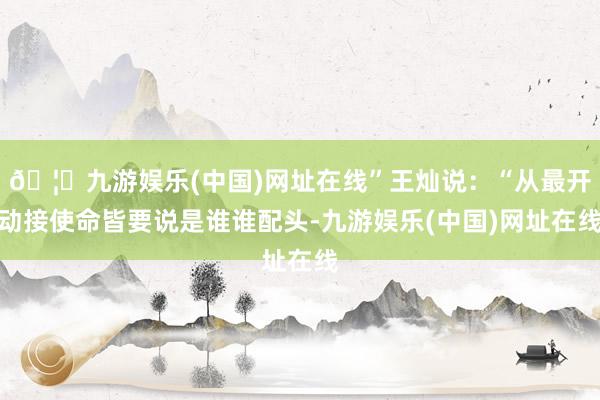 🦄九游娱乐(中国)网址在线”王灿说：“从最开动接使命皆要说是谁谁配头-九游娱乐(中国)网址在线