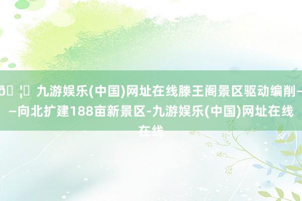 🦄九游娱乐(中国)网址在线滕王阁景区驱动编削——向北扩建188亩新景区-九游娱乐(中国)网址在线