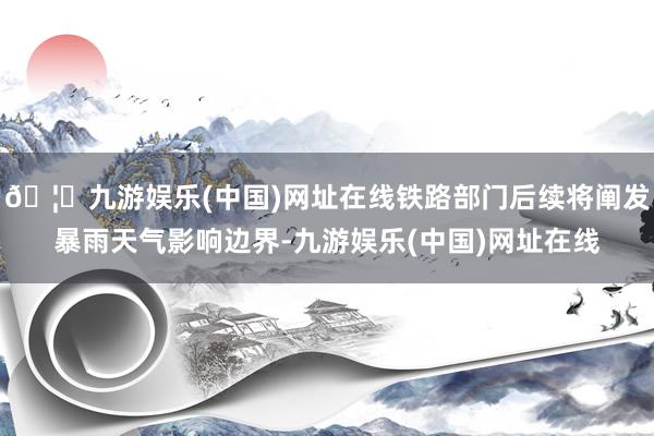 🦄九游娱乐(中国)网址在线铁路部门后续将阐发暴雨天气影响边界-九游娱乐(中国)网址在线