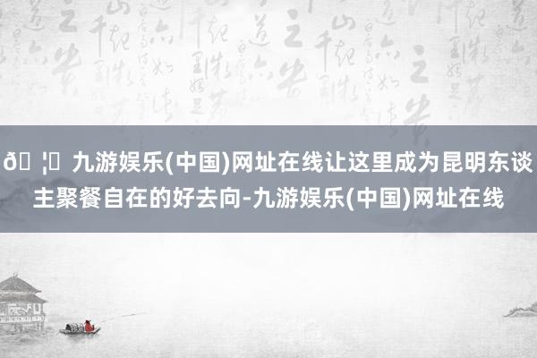 🦄九游娱乐(中国)网址在线让这里成为昆明东谈主聚餐自在的好去向-九游娱乐(中国)网址在线