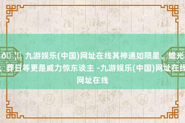 🦄九游娱乐(中国)网址在线其神通如陨星、蟾光、葬日等更是威力惊东谈主 -九游娱乐(中国)网址在线