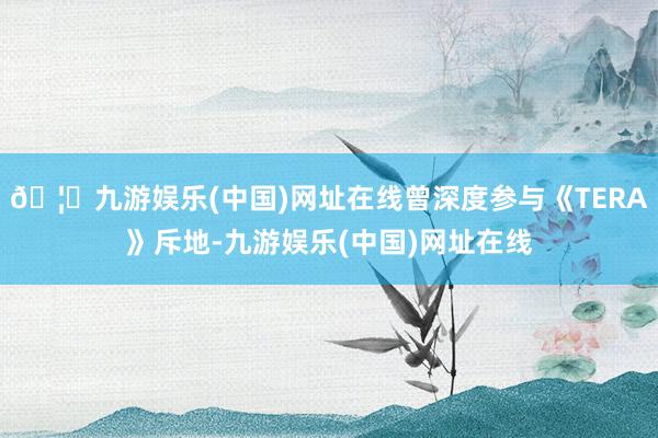🦄九游娱乐(中国)网址在线曾深度参与《TERA》斥地-九游娱乐(中国)网址在线