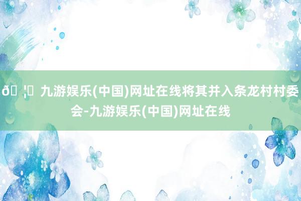 🦄九游娱乐(中国)网址在线将其并入条龙村村委会-九游娱乐(中国)网址在线