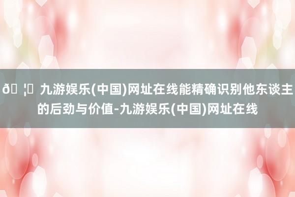 🦄九游娱乐(中国)网址在线能精确识别他东谈主的后劲与价值-九游娱乐(中国)网址在线