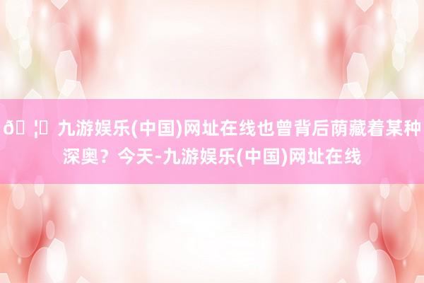 🦄九游娱乐(中国)网址在线也曾背后荫藏着某种深奥？今天-九游娱乐(中国)网址在线