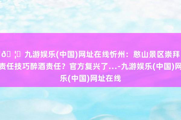 🦄九游娱乐(中国)网址在线忻州：憨山景区崇拜东谈主责任技巧醉酒责任？官方复兴了…-九游娱乐(中国)网址在线