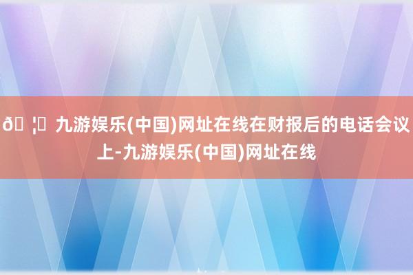 🦄九游娱乐(中国)网址在线在财报后的电话会议上-九游娱乐(中国)网址在线
