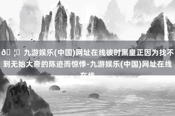 🦄九游娱乐(中国)网址在线彼时黑皇正因为找不到无始大帝的陈迹而惊悸-九游娱乐(中国)网址在线