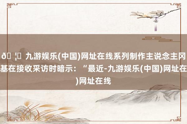 🦄九游娱乐(中国)网址在线系列制作主说念主冈本基在接收采访时暗示：“最近-九游娱乐(中国)网址在线