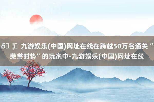 🦄九游娱乐(中国)网址在线在跨越50万名通关“荣誉时势”的玩家中-九游娱乐(中国)网址在线