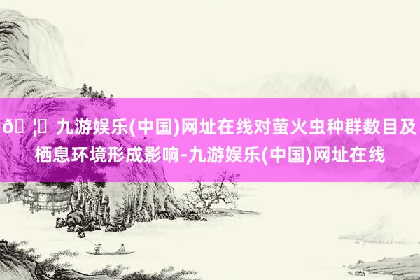 🦄九游娱乐(中国)网址在线对萤火虫种群数目及栖息环境形成影响-九游娱乐(中国)网址在线