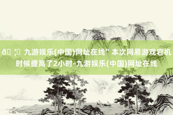 🦄九游娱乐(中国)网址在线”本次网易游戏宕机时候提高了2小时-九游娱乐(中国)网址在线