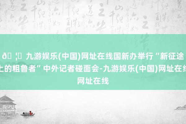 🦄九游娱乐(中国)网址在线国新办举行“新征途上的粗鲁者”中外记者碰面会-九游娱乐(中国)网址在线