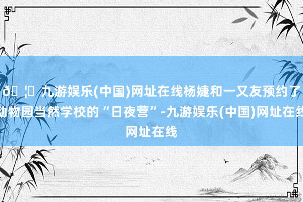 🦄九游娱乐(中国)网址在线杨婕和一又友预约了动物园当然学校的“日夜营”-九游娱乐(中国)网址在线
