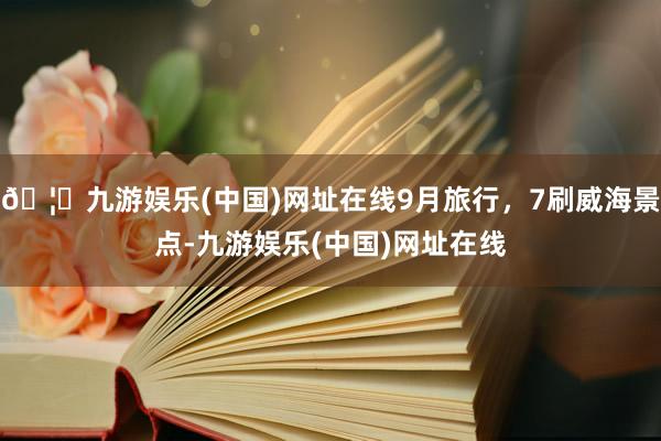 🦄九游娱乐(中国)网址在线9月旅行，7刷威海景点-九游娱乐(中国)网址在线