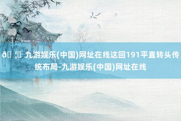 🦄九游娱乐(中国)网址在线这回191平直转头传统布局-九游娱乐(中国)网址在线