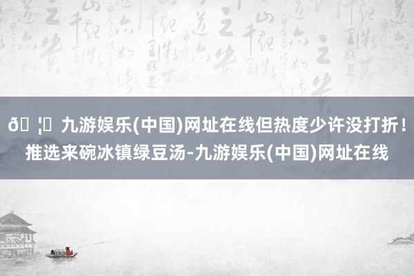 🦄九游娱乐(中国)网址在线但热度少许没打折！推选来碗冰镇绿豆汤-九游娱乐(中国)网址在线