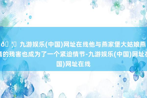 🦄九游娱乐(中国)网址在线他与燕家堡大姑娘燕如嫣的残害也成为了一个紧迫情节-九游娱乐(中国)网址在线