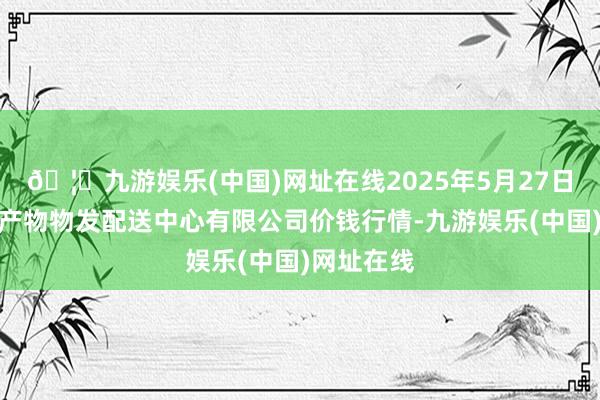 🦄九游娱乐(中国)网址在线2025年5月27日南京农副产物物发配送中心有限公司价钱行情-九游娱乐(中国)网址在线