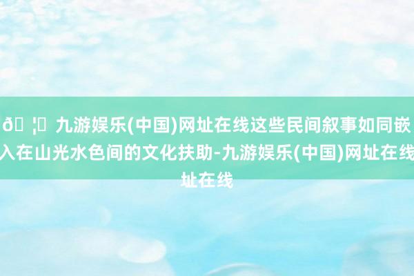 🦄九游娱乐(中国)网址在线这些民间叙事如同嵌入在山光水色间的文化扶助-九游娱乐(中国)网址在线