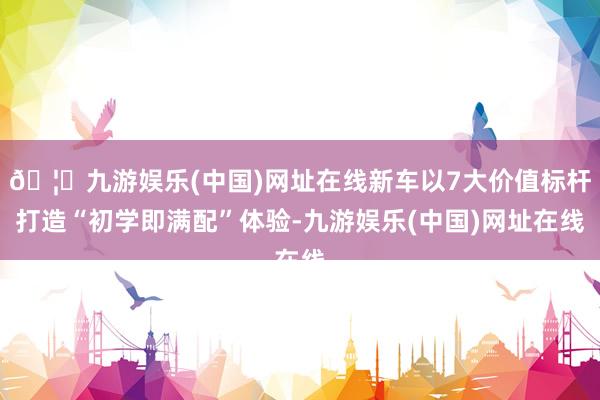🦄九游娱乐(中国)网址在线新车以7大价值标杆打造“初学即满配”体验-九游娱乐(中国)网址在线