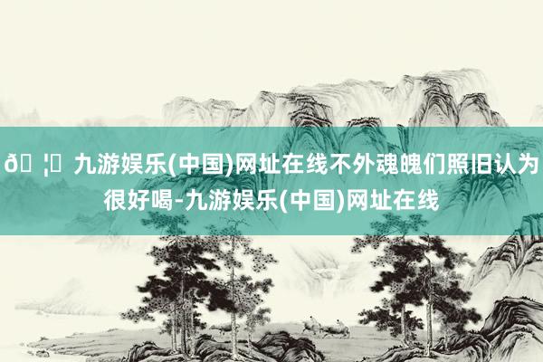 🦄九游娱乐(中国)网址在线不外魂魄们照旧认为很好喝-九游娱乐(中国)网址在线