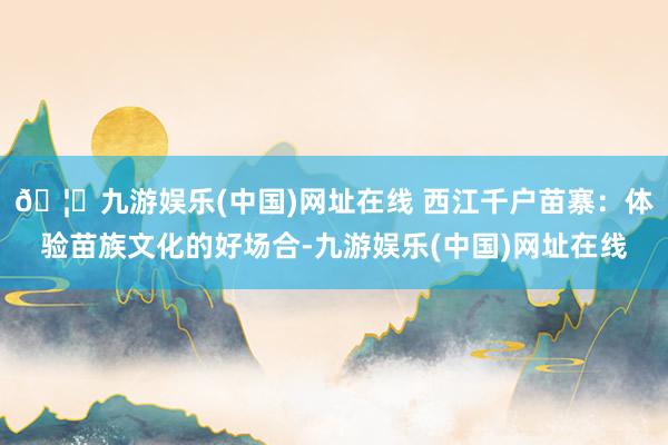 🦄九游娱乐(中国)网址在线 西江千户苗寨：体验苗族文化的好场合-九游娱乐(中国)网址在线