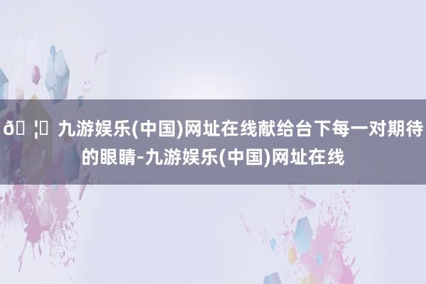 🦄九游娱乐(中国)网址在线献给台下每一对期待的眼睛-九游娱乐(中国)网址在线