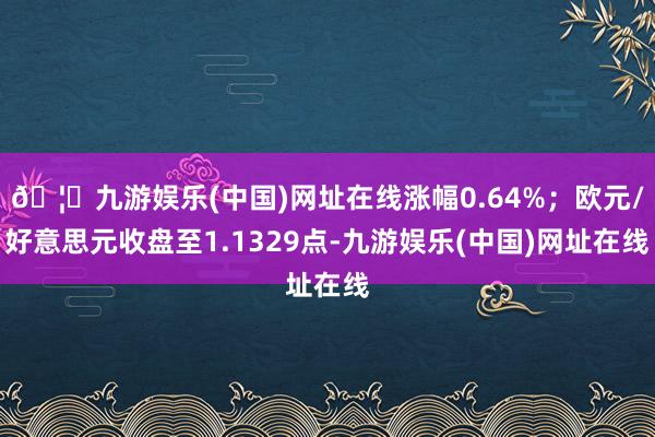 🦄九游娱乐(中国)网址在线涨幅0.64%；欧元/好意思元收盘至1.1329点-九游娱乐(中国)网址在线
