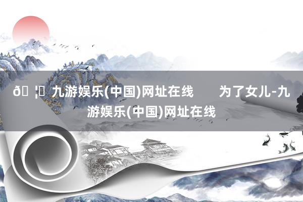 🦄九游娱乐(中国)网址在线       为了女儿-九游娱乐(中国)网址在线
