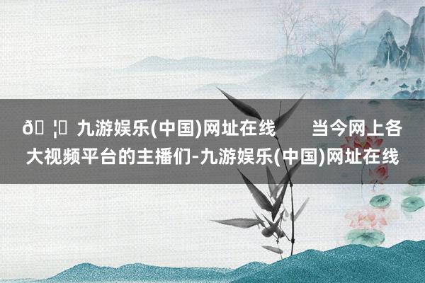🦄九游娱乐(中国)网址在线       当今网上各大视频平台的主播们-九游娱乐(中国)网址在线