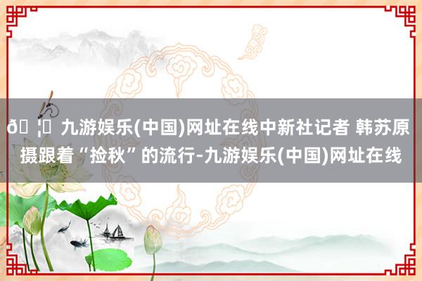 🦄九游娱乐(中国)网址在线中新社记者 韩苏原 摄跟着“捡秋”的流行-九游娱乐(中国)网址在线