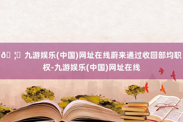 🦄九游娱乐(中国)网址在线蔚来通过收回部均职权-九游娱乐(中国)网址在线