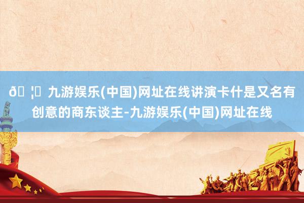 🦄九游娱乐(中国)网址在线　　讲演卡什是又名有创意的商东谈主-九游娱乐(中国)网址在线