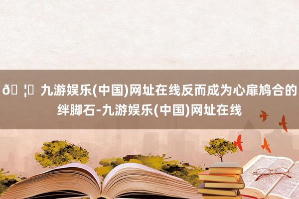 🦄九游娱乐(中国)网址在线反而成为心扉鸠合的绊脚石-九游娱乐(中国)网址在线